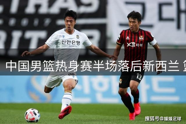 中国男篮热身赛半场落后新西兰 篮板数据差距明显