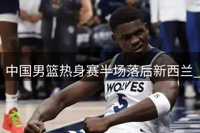中国男篮热身赛半场落后新西兰 篮板数据差距明显
