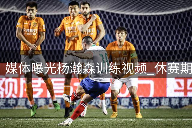 媒体曝光杨瀚森训练视频 休赛期苦练多项技能引热议