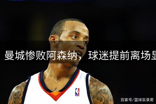 曼城惨败阿森纳，球迷提前离场显失望