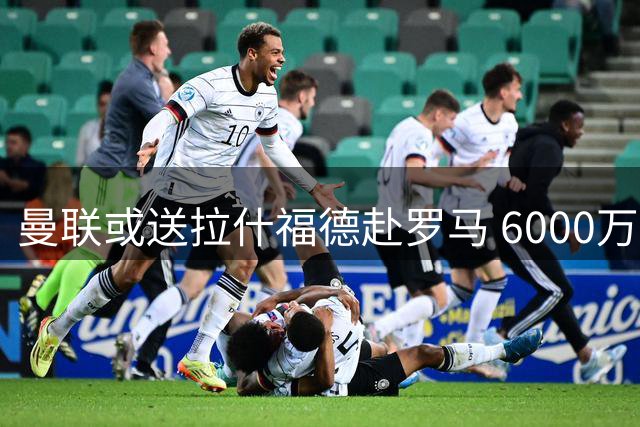 曼联或送拉什福德赴罗马 6000万猎物引薪资难题