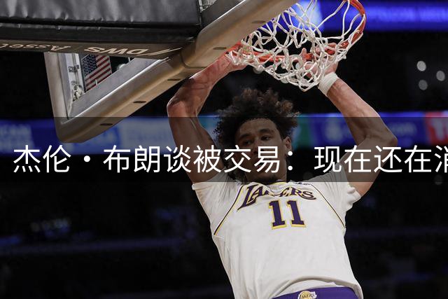 杰伦·布朗谈被交易：现在还在消化这个结果 我在波士顿待了10年