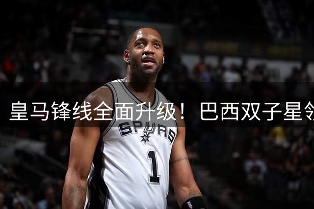 皇马锋线全面升级！巴西双子星领衔银河战舰新攻击群
