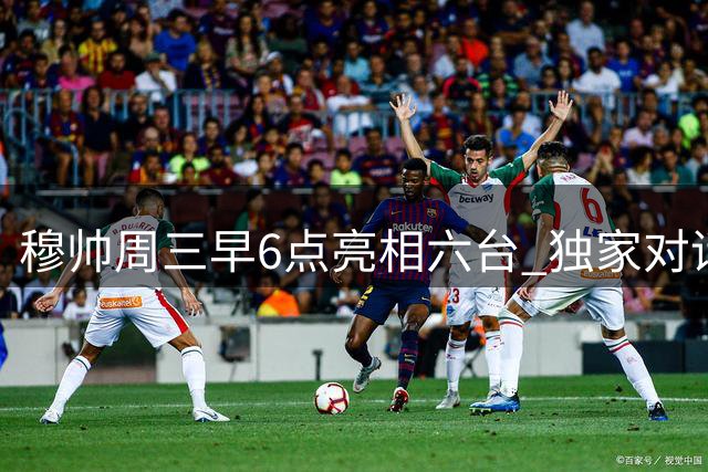 穆帅周三早6点亮相六台 独家对话引爆球迷期待