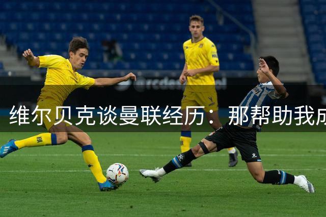 维尔贝克谈曼联经历：那帮助我成为更好的球员