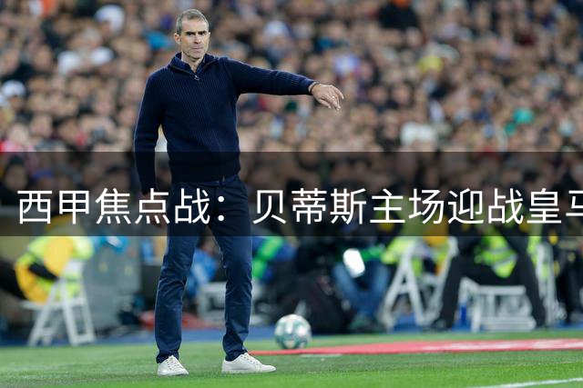 西甲焦点战：贝蒂斯主场迎战皇马，劲旅主场硬撼银河战舰谁能抢分